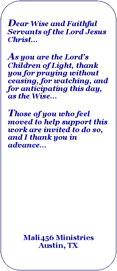 Rectangle: Rounded Corners: Dear Wise and Faithful Servants of the Lord Jesus Christ...As you are the Lords Children of Light, thank you for praying without ceasing, for watching, and for anticipating this day, as the Wise...Those of you who feel moved to help support this work are invited to do so, and I thank you in advanceMali456 MinistriesAustin, TX 