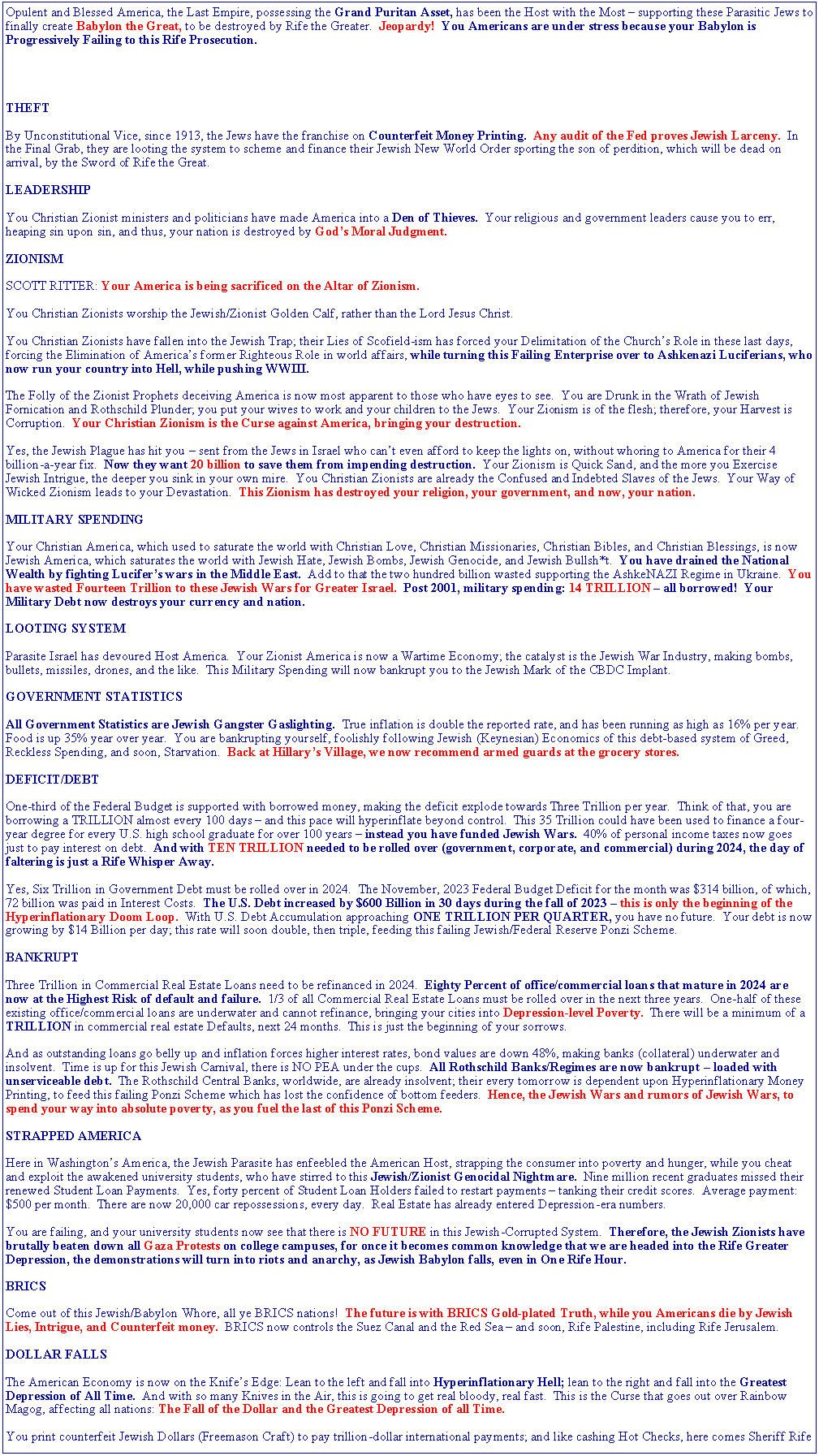 Text Box: Opulent and Blessed America, the Last Empire, possessing the Grand Puritan Asset, has been the Host with the Most  supporting these Parasitic Jews to finally create Babylon the Great, to be destroyed by Rife the Greater.  Jeopardy!  You Americans are under stress because your Babylon is Progressively Failing to this Rife Prosecution.THEFTBy Unconstitutional Vice, since 1913, the Jews have the franchise on Counterfeit Money Printing.  Any audit of the Fed proves Jewish Larceny.  In the Final Grab, they are looting the system to scheme and finance their Jewish New World Order sporting the son of perdition, which will be dead on arrival, by the Sword of Rife the Great.LEADERSHIPYou Christian Zionist ministers and politicians have made America into a Den of Thieves.  Your religious and government leaders cause you to err, heaping sin upon sin, and thus, your nation is destroyed by Gods Moral Judgment.ZIONISMSCOTT RITTER: Your America is being sacrificed on the Altar of Zionism.You Christian Zionists worship the Jewish/Zionist Golden Calf, rather than the Lord Jesus Christ.You Christian Zionists have fallen into the Jewish Trap; their Lies of Scofield-ism has forced your Delimitation of the Churchs Role in these last days, forcing the Elimination of Americas former Righteous Role in world affairs, while turning this Failing Enterprise over to Ashkenazi Luciferians, who now run your country into Hell, while pushing WWIII.The Folly of the Zionist Prophets deceiving America is now most apparent to those who have eyes to see.  You are Drunk in the Wrath of Jewish Fornication and Rothschild Plunder; you put your wives to work and your children to the Jews.  Your Zionism is of the flesh; therefore, your Harvest is Corruption.  Your Christian Zionism is the Curse against America, bringing your destruction.Yes, the Jewish Plague has hit you  sent from the Jews in Israel who cant even afford to keep the lights on, without whoring to America for their 4 billion-a-year fix.  Now they want 20 billion to save them from impending destruction.  Your Zionism is Quick Sand, and the more you Exercise Jewish Intrigue, the deeper you sink in your own mire.  You Christian Zionists are already the Confused and Indebted Slaves of the Jews.  Your Way of Wicked Zionism leads to your Devastation.  This Zionism has destroyed your religion, your government, and now, your nation.MILITARY SPENDINGYour Christian America, which used to saturate the world with Christian Love, Christian Missionaries, Christian Bibles, and Christian Blessings, is now Jewish America, which saturates the world with Jewish Hate, Jewish Bombs, Jewish Genocide, and Jewish Bullsh*t.  You have drained the National Wealth by fighting Lucifers wars in the Middle East.  Add to that the two hundred billion wasted supporting the AshkeNAZI Regime in Ukraine.  You have wasted Fourteen Trillion to these Jewish Wars for Greater Israel.  Post 2001, military spending: 14 TRILLION  all borrowed!  Your Military Debt now destroys your currency and nation.LOOTING SYSTEMParasite Israel has devoured Host America.  Your Zionist America is now a Wartime Economy; the catalyst is the Jewish War Industry, making bombs, bullets, missiles, drones, and the like.  This Military Spending will now bankrupt you to the Jewish Mark of the CBDC Implant.GOVERNMENT STATISTICSAll Government Statistics are Jewish Gangster Gaslighting.  True inflation is double the reported rate, and has been running as high as 16% per year.  Food is up 35% year over year.  You are bankrupting yourself, foolishly following Jewish (Keynesian) Economics of this debt-based system of Greed, Reckless Spending, and soon, Starvation.  Back at Hillarys Village, we now recommend armed guards at the grocery stores.DEFICIT/DEBTOne-third of the Federal Budget is supported with borrowed money, making the deficit explode towards Three Trillion per year.  Think of that, you are borrowing a TRILLION almost every 100 days  and this pace will hyperinflate beyond control.  This 35 Trillion could have been used to finance a four-year degree for every U.S. high school graduate for over 100 years  instead you have funded Jewish Wars.  40% of personal income taxes now goes just to pay interest on debt.  And with TEN TRILLION needed to be rolled over (government, corporate, and commercial) during 2024, the day of faltering is just a Rife Whisper Away.  Yes, Six Trillion in Government Debt must be rolled over in 2024.  The November, 2023 Federal Budget Deficit for the month was $314 billion, of which, 72 billion was paid in Interest Costs.  The U.S. Debt increased by $600 Billion in 30 days during the fall of 2023  this is only the beginning of the Hyperinflationary Doom Loop.  With U.S. Debt Accumulation approaching ONE TRILLION PER QUARTER, you have no future.  Your debt is now growing by $14 Billion per day; this rate will soon double, then triple, feeding this failing Jewish/Federal Reserve Ponzi Scheme.BANKRUPTThree Trillion in Commercial Real Estate Loans need to be refinanced in 2024.  Eighty Percent of office/commercial loans that mature in 2024 are now at the Highest Risk of default and failure.  1/3 of all Commercial Real Estate Loans must be rolled over in the next three years.  One-half of these existing office/commercial loans are underwater and cannot refinance, bringing your cities into Depression-level Poverty.  There will be a minimum of a TRILLION in commercial real estate Defaults, next 24 months.  This is just the beginning of your sorrows.And as outstanding loans go belly up and inflation forces higher interest rates, bond values are down 48%, making banks (collateral) underwater and insolvent.  Time is up for this Jewish Carnival, there is NO PEA under the cups.  All Rothschild Banks/Regimes are now bankrupt  loaded with unserviceable debt.  The Rothschild Central Banks, worldwide, are already insolvent; their every tomorrow is dependent upon Hyperinflationary Money Printing, to feed this failing Ponzi Scheme which has lost the confidence of bottom feeders.  Hence, the Jewish Wars and rumors of Jewish Wars, to spend your way into absolute poverty, as you fuel the last of this Ponzi Scheme.STRAPPED AMERICAHere in Washingtons America, the Jewish Parasite has enfeebled the American Host, strapping the consumer into poverty and hunger, while you cheat and exploit the awakened university students, who have stirred to this Jewish/Zionist Genocidal Nightmare.  Nine million recent graduates missed their renewed Student Loan Payments.  Yes, forty percent of Student Loan Holders failed to restart payments  tanking their credit scores.  Average payment: $500 per month.  There are now 20,000 car repossessions, every day.  Real Estate has already entered Depression-era numbers.You are failing, and your university students now see that there is NO FUTURE in this Jewish-Corrupted System.  Therefore, the Jewish Zionists have brutally beaten down all Gaza Protests on college campuses, for once it becomes common knowledge that we are headed into the Rife Greater Depression, the demonstrations will turn into riots and anarchy, as Jewish Babylon falls, even in One Rife Hour.BRICSCome out of this Jewish/Babylon Whore, all ye BRICS nations!  The future is with BRICS Gold-plated Truth, while you Americans die by Jewish Lies, Intrigue, and Counterfeit money.  BRICS now controls the Suez Canal and the Red Sea  and soon, Rife Palestine, including Rife Jerusalem.DOLLAR FALLSThe American Economy is now on the Knifes Edge: Lean to the left and fall into Hyperinflationary Hell; lean to the right and fall into the Greatest Depression of All Time.  And with so many Knives in the Air, this is going to get real bloody, real fast.  This is the Curse that goes out over Rainbow Magog, affecting all nations: The Fall of the Dollar and the Greatest Depression of all Time.You print counterfeit Jewish Dollars (Freemason Craft) to pay trillion-dollar international payments; and like cashing Hot Checks, here comes Sheriff Rife 