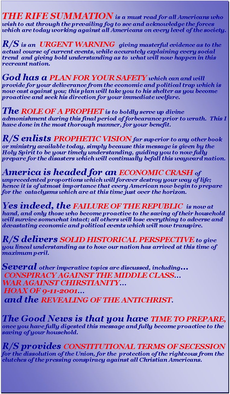 Text Box: THE RIFE SUMMATION is a must read for all Americans who wish to cut through the prevailing fog to see and acknowledge the forces which are today working against all Americans on every level of the society.R/S is an  URGENT WARNING  giving masterful evidence as to the actual course of current events, while accurately explaining every social trend  and giving bold understanding as to  what will now happen in this  recreant nation.God has a PLAN FOR YOUR SAFETY which can and will provide for your deliverance from the economic and political trap which is now cast against you; this plan will take you to his shelter as you become proactive and seek his direction for your immediate welfare.The ROLE OF A PROPHET is to boldly serve up divine admonishment during this final period of forbearance prior to wrath.  This I have done in the most thorough manner, for your benefit.R/S enlists PROPHETIC VISION far superior to any other book or ministry available today, simply because this message is given by the Holy Spirit to be your timely understanding, guiding you to now fully prepare for the disasters which will continually befall this wayward nation.America is headed for an ECONOMIC CRASH of unprecedented proportions which will forever destroy your way of life; hence it is of utmost importance that every American now begin to prepare for the  cataclysms which are at this time just over the horizon.Yes indeed, the FAILURE OF THE REPUBLIC  is now at hand, and only those who become proactive to the saving of their household will survive somewhat intact; all others will lose everything to adverse and devastating economic and political events which will now transpire.R/S delivers SOLID HISTORICAL PERSPECTIVE to give you lineal understanding as to how our nation has arrived at this time of maximum peril.Several other imperative topics are discussed, including CONSPIRACY AGAINST THE MIDDLE CLASSWAR AGAINST CHIRSTIANITY HOAX OF 9-11-2001 and the REVEALING OF THE ANTICHRIST.The Good News is that you have TIME TO PREPARE, once you have fully digested this message and fully become proactive to the saving of your household.  R/S provides CONSTITUTIONAL TERMS OF SECESSION for the dissolution of the Union, for the  protection of the righteous from the clutches of the pressing conspiracy against all Christian Americans.